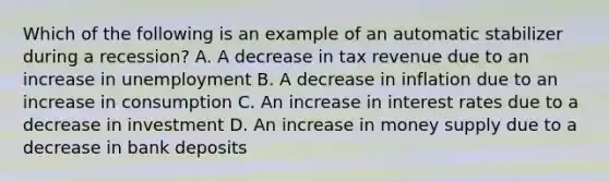 Which of the following is an example of an automatic stabilizer during a recession? A. A decrease in tax revenue due to an increase in unemployment B. A decrease in inflation due to an increase in consumption C. An increase in interest rates due to a decrease in investment D. An increase in money supply due to a decrease in bank deposits