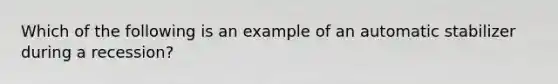 Which of the following is an example of an automatic stabilizer during a recession?