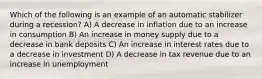 Which of the following is an example of an automatic stabilizer during a recession? A) A decrease in inflation due to an increase in consumption B) An increase in money supply due to a decrease in bank deposits C) An increase in interest rates due to a decrease in investment D) A decrease in tax revenue due to an increase in unemployment