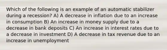 Which of the following is an example of an automatic stabilizer during a recession? A) A decrease in inflation due to an increase in consumption B) An increase in money supply due to a decrease in bank deposits C) An increase in interest rates due to a decrease in investment D) A decrease in tax revenue due to an increase in unemployment