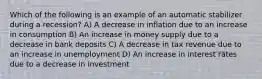 Which of the following is an example of an automatic stabilizer during a recession? A) A decrease in inflation due to an increase in consumption B) An increase in money supply due to a decrease in bank deposits C) A decrease in tax revenue due to an increase in unemployment D) An increase in interest rates due to a decrease in investment