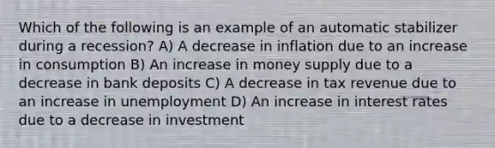 Which of the following is an example of an automatic stabilizer during a recession? A) A decrease in inflation due to an increase in consumption B) An increase in money supply due to a decrease in bank deposits C) A decrease in tax revenue due to an increase in unemployment D) An increase in interest rates due to a decrease in investment