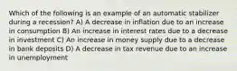 Which of the following is an example of an automatic stabilizer during a recession? A) A decrease in inflation due to an increase in consumption B) An increase in interest rates due to a decrease in investment C) An increase in money supply due to a decrease in bank deposits D) A decrease in tax revenue due to an increase in unemployment