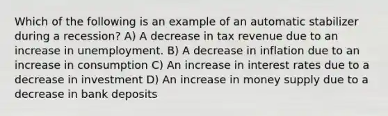 Which of the following is an example of an automatic stabilizer during a recession? A) A decrease in tax revenue due to an increase in unemployment. B) A decrease in inflation due to an increase in consumption C) An increase in interest rates due to a decrease in investment D) An increase in money supply due to a decrease in bank deposits