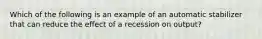 Which of the following is an example of an automatic stabilizer that can reduce the effect of a recession on output?