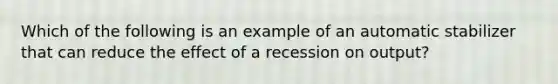 Which of the following is an example of an automatic stabilizer that can reduce the effect of a recession on output?