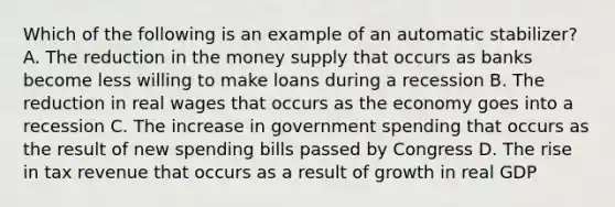 Which of the following is an example of an automatic stabilizer? A. The reduction in the money supply that occurs as banks become less willing to make loans during a recession B. The reduction in real wages that occurs as the economy goes into a recession C. The increase in government spending that occurs as the result of new spending bills passed by Congress D. The rise in tax revenue that occurs as a result of growth in real GDP