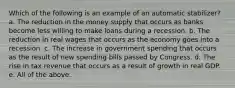 Which of the following is an example of an automatic stabilizer? a. The reduction in the money supply that occurs as banks become less willing to make loans during a recession. b. The reduction in real wages that occurs as the economy goes into a recession. c. The increase in government spending that occurs as the result of new spending bills passed by Congress. d. The rise in tax revenue that occurs as a result of growth in real GDP. e. All of the above.