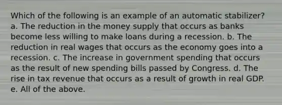 Which of the following is an example of an automatic stabilizer? a. The reduction in the money supply that occurs as banks become less willing to make loans during a recession. b. The reduction in real wages that occurs as the economy goes into a recession. c. The increase in government spending that occurs as the result of new spending bills passed by Congress. d. The rise in tax revenue that occurs as a result of growth in real GDP. e. All of the above.