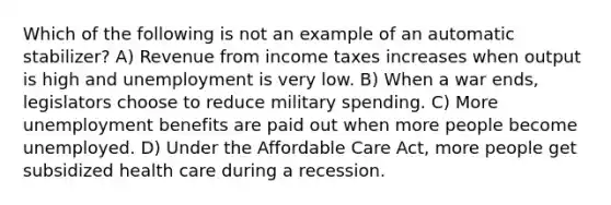 Which of the following is not an example of an automatic stabilizer? A) Revenue from income taxes increases when output is high and unemployment is very low. B) When a war ends, legislators choose to reduce military spending. C) More unemployment benefits are paid out when more people become unemployed. D) Under the Affordable Care Act, more people get subsidized health care during a recession.