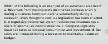 Which of the following is an example of an automatic stabilizer? a. Revenues from the corporate income tax increase sharply during a business boom but decline substantially during a recession, even though no new tax legislation has been enacted. b. A regressive income tax system reduces tax revenues (as a share of income) as income expands. c. Congress legislates lower tax rates to increase consumption and investment. d. Tax rates are increased during a recession to maintain a balanced budget.