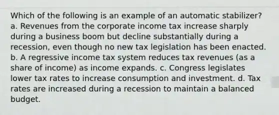 Which of the following is an example of an automatic stabilizer? a. Revenues from the corporate income tax increase sharply during a business boom but decline substantially during a recession, even though no new tax legislation has been enacted. b. A regressive income tax system reduces tax revenues (as a share of income) as income expands. c. Congress legislates lower tax rates to increase consumption and investment. d. Tax rates are increased during a recession to maintain a balanced budget.