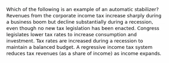 Which of the following is an example of an automatic stabilizer? Revenues from the corporate income tax increase sharply during a business boom but decline substantially during a recession, even though no new tax legislation has been enacted. Congress legislates lower tax rates to increase consumption and investment. Tax rates are increased during a recession to maintain a balanced budget. A regressive income tax system reduces tax revenues (as a share of income) as income expands.