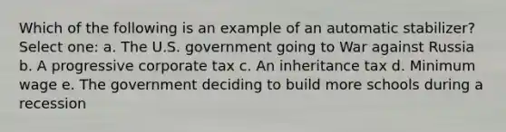 Which of the following is an example of an automatic stabilizer? Select one: a. The U.S. government going to War against Russia b. A progressive corporate tax c. An inheritance tax d. Minimum wage e. The government deciding to build more schools during a recession