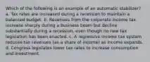 Which of the following is an example of an automatic stabilizer? a. Tax rates are increased during a recession to maintain a balanced budget. b. Revenues from the corporate income tax increase sharply during a business boom but decline substantially during a recession, even though no new tax legislation has been enacted. c. A regressive income tax system reduces tax revenues (as a share of income) as income expands. d. Congress legislates lower tax rates to increase consumption and investment.