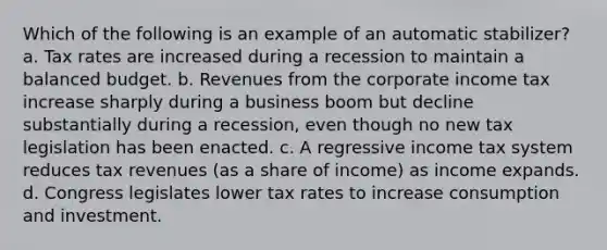 Which of the following is an example of an automatic stabilizer? a. Tax rates are increased during a recession to maintain a balanced budget. b. Revenues from the corporate income tax increase sharply during a business boom but decline substantially during a recession, even though no new tax legislation has been enacted. c. A regressive income tax system reduces tax revenues (as a share of income) as income expands. d. Congress legislates lower tax rates to increase consumption and investment.