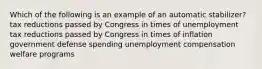 Which of the following is an example of an automatic stabilizer? tax reductions passed by Congress in times of unemployment tax reductions passed by Congress in times of inflation government defense spending unemployment compensation welfare programs