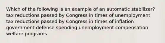 Which of the following is an example of an automatic stabilizer? tax reductions passed by Congress in times of unemployment tax reductions passed by Congress in times of inflation government defense spending unemployment compensation welfare programs