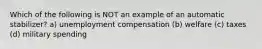 Which of the following is NOT an example of an automatic stabilizer? a) unemployment compensation (b) welfare (c) taxes (d) military spending