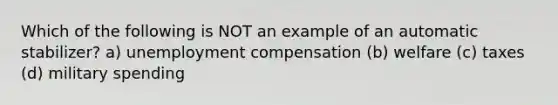 Which of the following is NOT an example of an automatic stabilizer? a) unemployment compensation (b) welfare (c) taxes (d) military spending