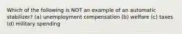 Which of the following is NOT an example of an automatic stabilizer? (a) unemployment compensation (b) welfare (c) taxes (d) military spending