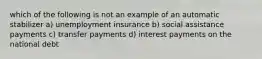 which of the following is not an example of an automatic stabilizer a) unemployment insurance b) social assistance payments c) transfer payments d) interest payments on the national debt