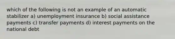 which of the following is not an example of an automatic stabilizer a) unemployment insurance b) social assistance payments c) transfer payments d) interest payments on the national debt