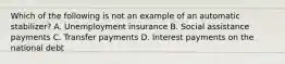 Which of the following is not an example of an automatic stabilizer? A. Unemployment insurance B. Social assistance payments C. Transfer payments D. Interest payments on the national debt