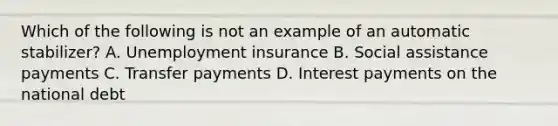 Which of the following is not an example of an automatic stabilizer? A. Unemployment insurance B. Social assistance payments C. Transfer payments D. Interest payments on the national debt