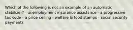 Which of the following is not an example of an automatic stabilizer? - unemployment insurance assistance - a progressive tax code - a price ceiling - welfare & food stamps - social security payments