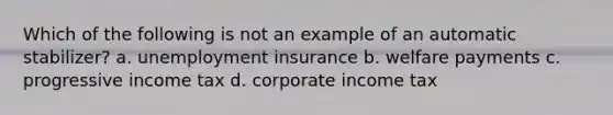 Which of the following is not an example of an automatic stabilizer? a. unemployment insurance b. welfare payments c. progressive income tax d. corporate income tax