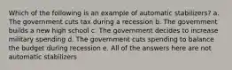 Which of the following is an example of automatic stabilizers? a. The government cuts tax during a recession b. The government builds a new high school c. The government decides to increase military spending d. The government cuts spending to balance the budget during recession e. All of the answers here are not automatic stabilizers