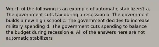 Which of the following is an example of automatic stabilizers? a. The government cuts tax during a recession b. The government builds a new high school c. The government decides to increase military spending d. The government cuts spending to balance the budget during recession e. All of the answers here are not automatic stabilizers