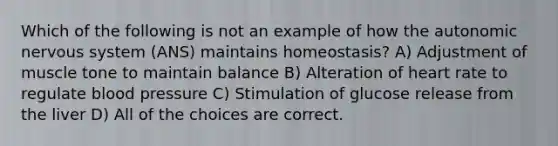 Which of the following is not an example of how the autonomic nervous system (ANS) maintains homeostasis? A) Adjustment of muscle tone to maintain balance B) Alteration of heart rate to regulate blood pressure C) Stimulation of glucose release from the liver D) All of the choices are correct.