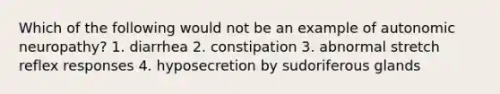 Which of the following would not be an example of autonomic neuropathy? 1. diarrhea 2. constipation 3. abnormal stretch reflex responses 4. hyposecretion by sudoriferous glands
