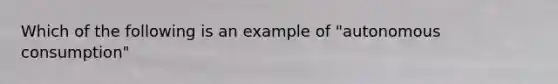 Which of the following is an example of "autonomous consumption"