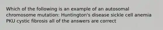 Which of the following is an example of an autosomal chromosome mutation: Huntington's disease sickle cell anemia PKU cystic fibrosis all of the answers are correct