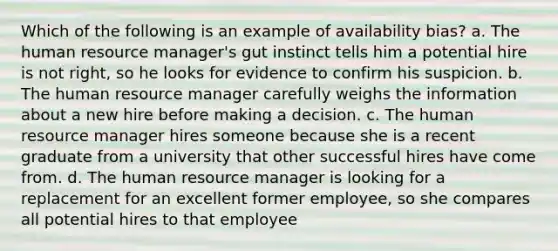 Which of the following is an example of availability bias? a. The human resource manager's gut instinct tells him a potential hire is not right, so he looks for evidence to confirm his suspicion. b. The human resource manager carefully weighs the information about a new hire before making a decision. c. The human resource manager hires someone because she is a recent graduate from a university that other successful hires have come from. d. The human resource manager is looking for a replacement for an excellent former employee, so she compares all potential hires to that employee