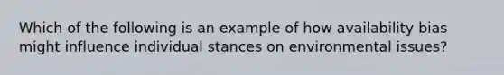 Which of the following is an example of how availability bias might influence individual stances on environmental issues?