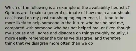 Which of the following is an example of the availability heuristic? Options are: I make a general estimate of how much a car should cost based on my past car-shopping experience, I'll tend to be more likely to help someone in the future who has helped me, compared with someone who has not helped me, or Even though my spouse and I agree and disagree on things roughly equally, I more easily remember the times we disagree, and therefore think that we disagree more often than we do