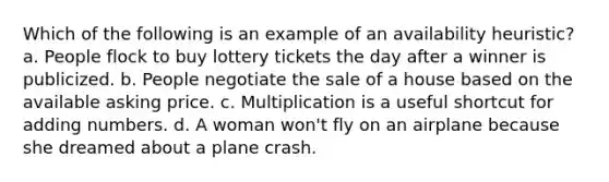 Which of the following is an example of an availability heuristic? a. People flock to buy lottery tickets the day after a winner is publicized. b. People negotiate the sale of a house based on the available asking price. c. Multiplication is a useful shortcut for adding numbers. d. A woman won't fly on an airplane because she dreamed about a plane crash.