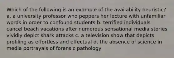 Which of the following is an example of the availability heuristic? a. a university professor who peppers her lecture with unfamiliar words in order to confound students b. terrified individuals cancel beach vacations after numerous sensational media stories vividly depict shark attacks c. a television show that depicts profiling as effortless and effectual d. the absence of science in media portrayals of forensic pathology