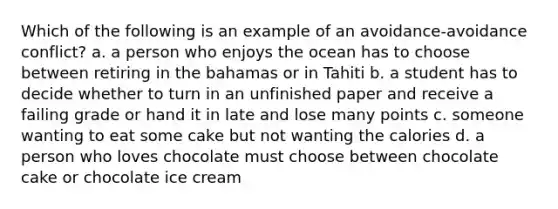 Which of the following is an example of an avoidance-avoidance conflict? a. a person who enjoys the ocean has to choose between retiring in the bahamas or in Tahiti b. a student has to decide whether to turn in an unfinished paper and receive a failing grade or hand it in late and lose many points c. someone wanting to eat some cake but not wanting the calories d. a person who loves chocolate must choose between chocolate cake or chocolate ice cream