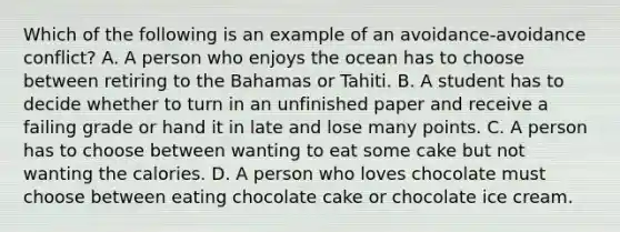 Which of the following is an example of an avoidance-avoidance conflict? A. A person who enjoys the ocean has to choose between retiring to the Bahamas or Tahiti. B. A student has to decide whether to turn in an unfinished paper and receive a failing grade or hand it in late and lose many points. C. A person has to choose between wanting to eat some cake but not wanting the calories. D. A person who loves chocolate must choose between eating chocolate cake or chocolate ice cream.