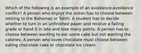 Which of the following is an example of an avoidance-avoidance conflict? A person who enjoys the ocean has to choose between retiring to the Bahamas or Tahiti. A student has to decide whether to turn in an unfinished paper and receive a failing grade or hand it in late and lose many points. A person has to choose between wanting to eat some cake but not wanting the calories. A person who loves chocolate must choose between eating chocolate cake or chocolate ice cream.