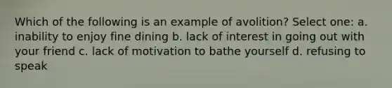 Which of the following is an example of avolition? Select one: a. inability to enjoy fine dining b. lack of interest in going out with your friend c. lack of motivation to bathe yourself d. refusing to speak