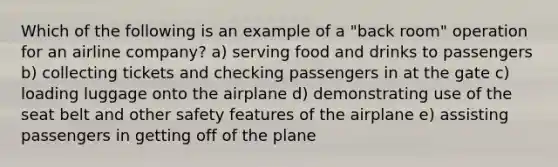 Which of the following is an example of a "back room" operation for an airline company? a) serving food and drinks to passengers b) collecting tickets and checking passengers in at the gate c) loading luggage onto the airplane d) demonstrating use of the seat belt and other safety features of the airplane e) assisting passengers in getting off of the plane