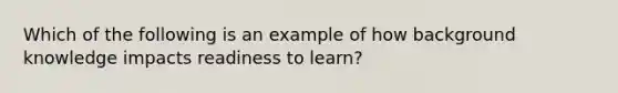 Which of the following is an example of how background knowledge impacts readiness to learn?