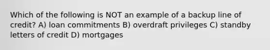 Which of the following is NOT an example of a backup line of credit? A) loan commitments B) overdraft privileges C) standby letters of credit D) mortgages