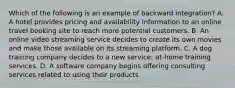 Which of the following is an example of backward integration? A. A hotel provides pricing and availability information to an online travel booking site to reach more potential customers. B. An online video streaming service decides to create its own movies and make those available on its streaming platform. C. A dog training company decides to a new service: at-home training services. D. A software company begins offering consulting services related to using their products